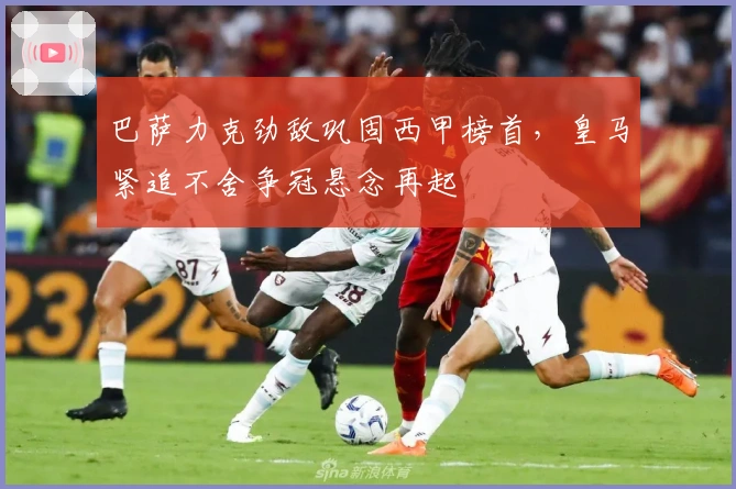 巴萨力克劲敌巩固西甲榜首,皇马紧追不舍争冠悬念再起