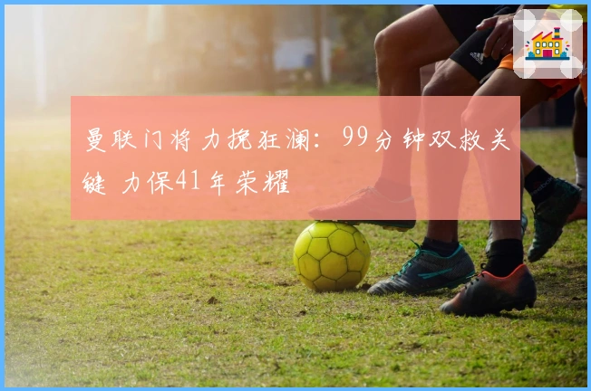 曼联门将力挽狂澜：99分钟双救关键 力保41年荣耀