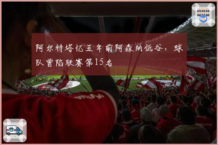 阿尔特塔忆五年前阿森纳低谷，球队曾陷联赛第15名