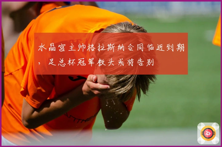 水晶宫主帅格拉斯纳合同临近到期，足总杯冠军教头或将告别