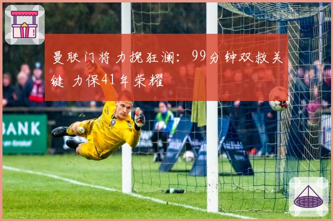 曼联门将力挽狂澜：99分钟双救关键 力保41年荣耀