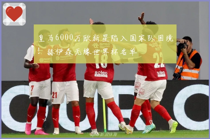 皇马6000万欧新星陷入国家队困境！赫伊森无缘世界杯名单