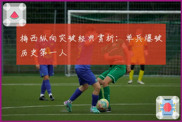 梅西纵向突破经典赏析：单兵爆破历史第一人