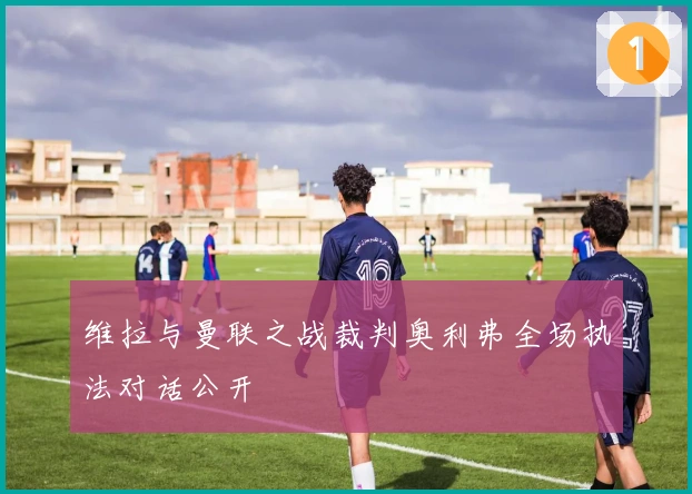 维拉与曼联之战裁判奥利弗全场执法对话公开