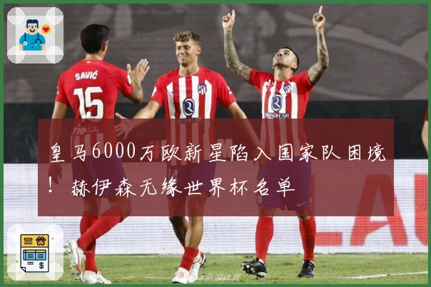 皇马6000万欧新星陷入国家队困境！赫伊森无缘世界杯名单