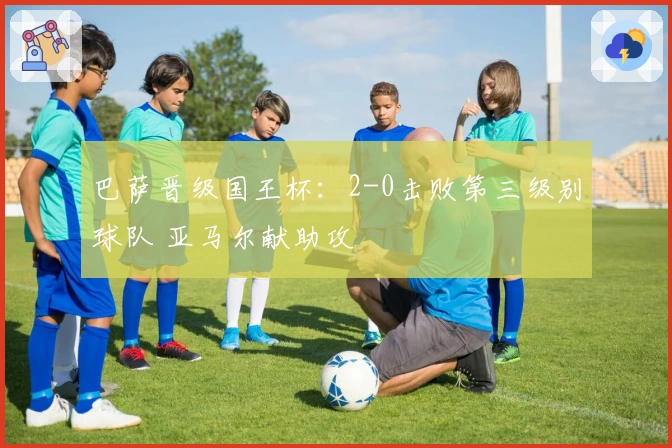 巴萨晋级国王杯：2-0击败第三级别球队 亚马尔献助攻